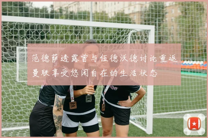 范德萨透露曾与伍德沃德讨论重返曼联享受悠闲自在的生活状态