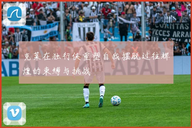 克莱在独行侠重塑自我摆脱过往辉煌的束缚与挑战