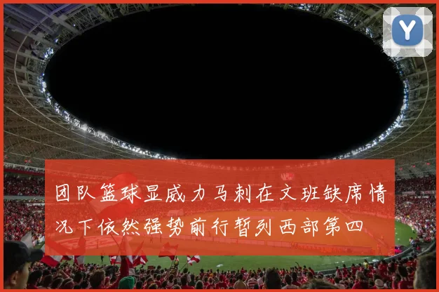 团队篮球显威力马刺在文班缺席情况下依然强势前行暂列西部第四