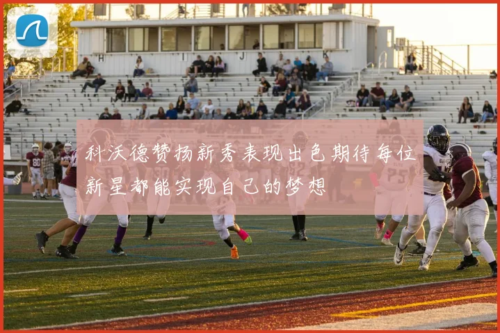 科沃德赞扬新秀表现出色期待每位新星都能实现自己的梦想