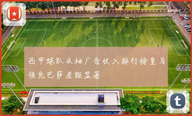 西甲球队衣袖广告收入排行榜皇马领先巴萨差距显著