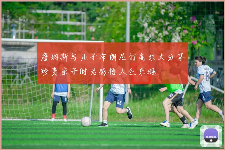 詹姆斯与儿子布朗尼打高尔夫分享珍贵亲子时光感悟人生乐趣