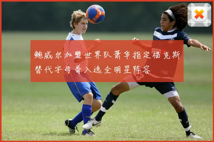 鲍威尔加盟世界队萧华指定福克斯替代字母哥入选全明星阵容