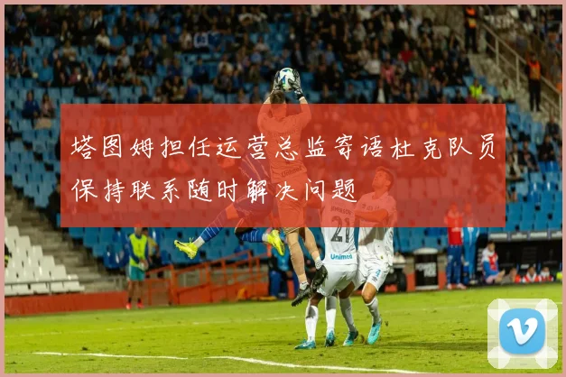 塔图姆担任运营总监寄语杜克队员保持联系随时解决问题