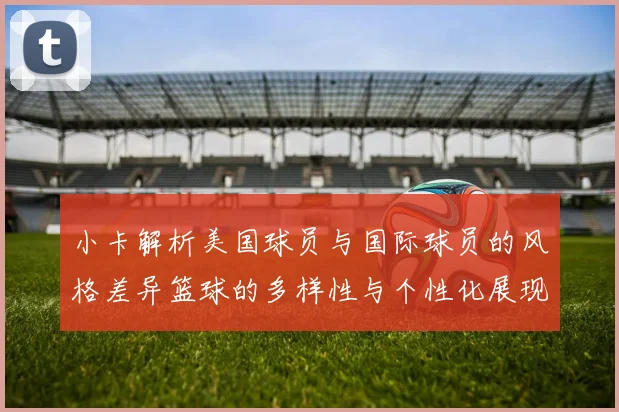 小卡解析美国球员与国际球员的风格差异篮球的多样性与个性化展现