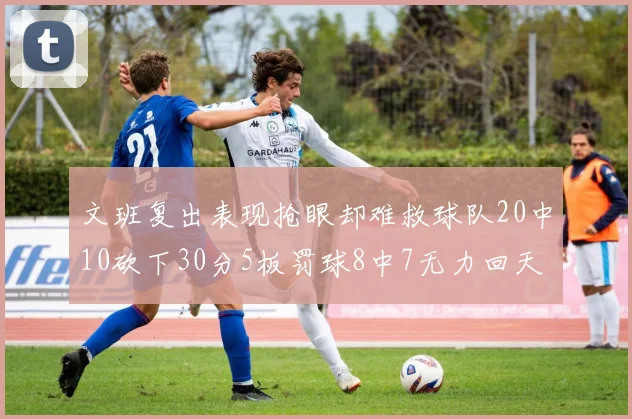 文班复出表现抢眼却难救球队20中10砍下30分5板罚球8中7无力回天