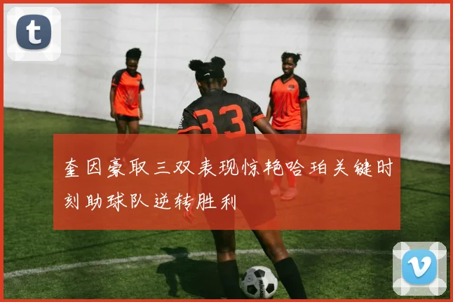 奎因豪取三双表现惊艳哈珀关键时刻助球队逆转胜利