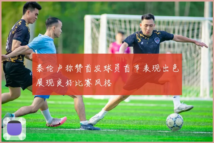 泰伦卢称赞首发球员首节表现出色展现良好比赛风格