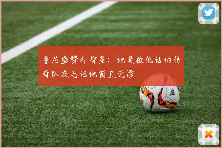 鲁尼盛赞朴智星：他是被低估的传奇队友忘记他简直荒谬