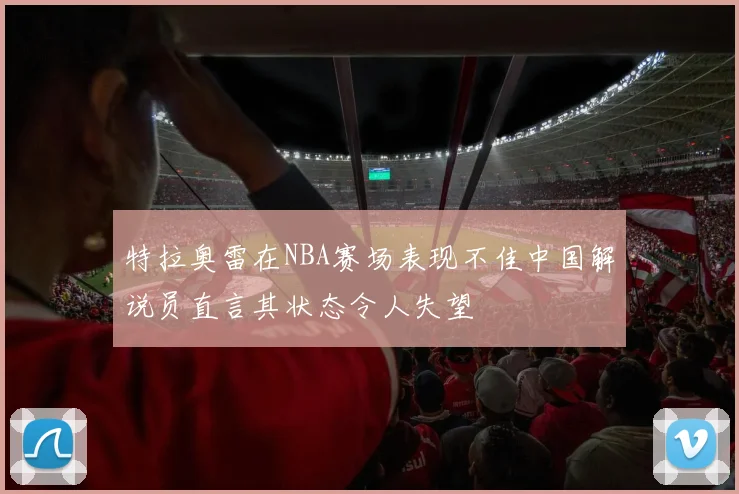 特拉奥雷在NBA赛场表现不佳中国解说员直言其状态令人失望