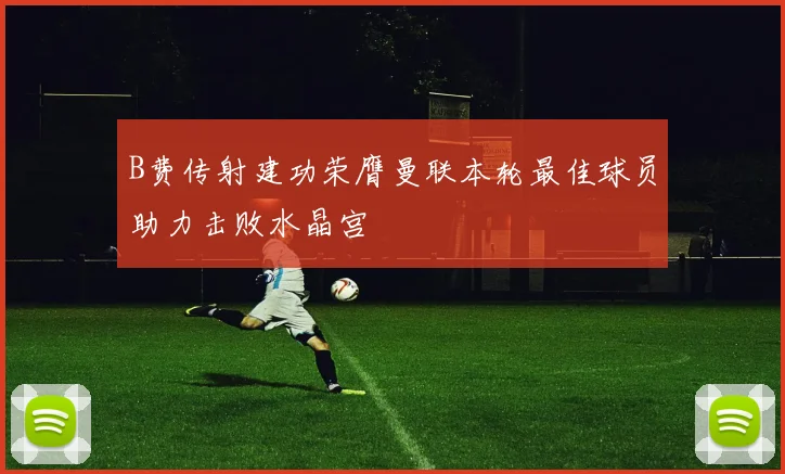 B费传射建功荣膺曼联本轮最佳球员助力击败水晶宫