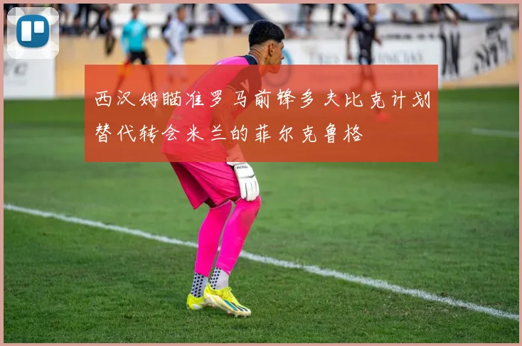 西汉姆瞄准罗马前锋多夫比克计划替代转会米兰的菲尔克鲁格