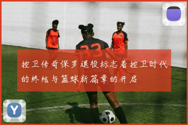 控卫传奇保罗退役标志着控卫时代的终结与篮球新篇章的开启