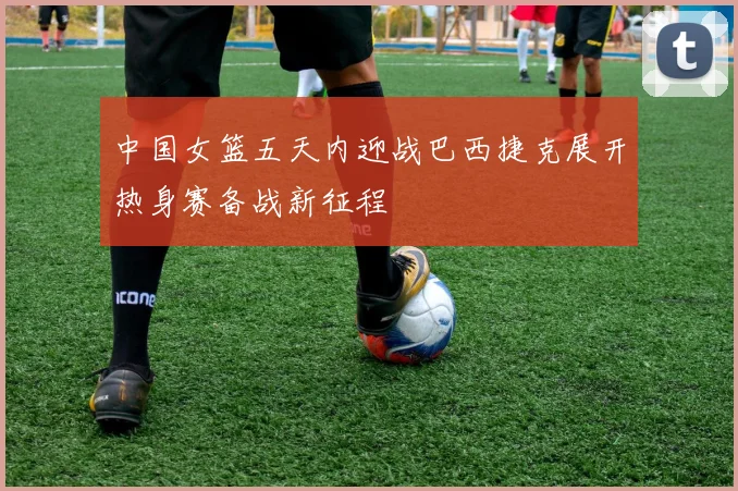中国女篮五天内迎战巴西捷克展开热身赛备战新征程