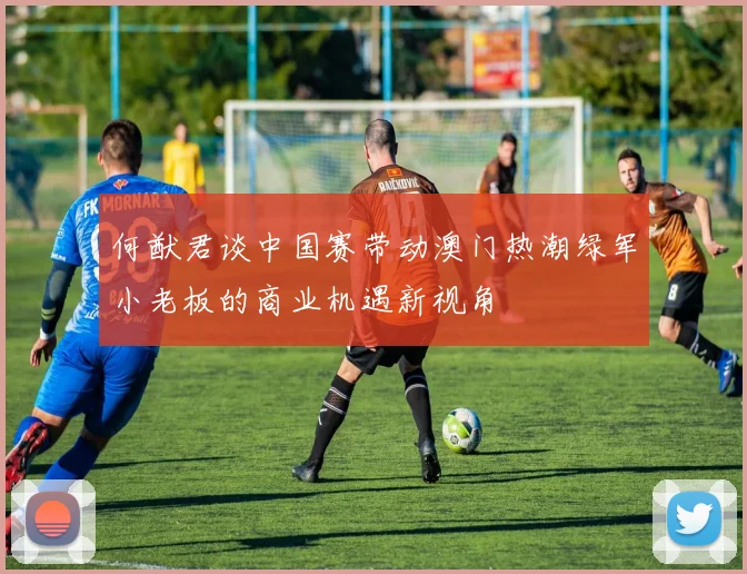 何猷君谈中国赛带动澳门热潮绿军小老板的商业机遇新视角